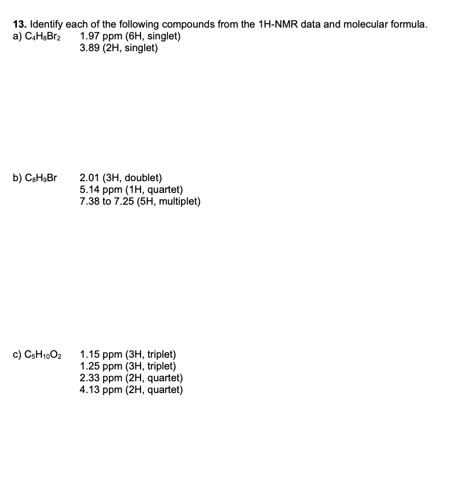 13. Identify each of the following compounds from the 1H-NMR data and molecular formula.
a) C4H&Br2
1.97 ppm (6H, singlet)
3.89 (2H, singlet)
2.01 (3H, doublet)
5.14 ppm (1H, quartet)
7.38 to 7.25 (5H, multiplet)
b) CаНgBr
c) C5H1002
1.15 ppm (ЗН, triplet)
1.25 ppm (3H, triplet)
2.33 ppm (2H, quartet)
4.13 ppm (2H, quartet)
