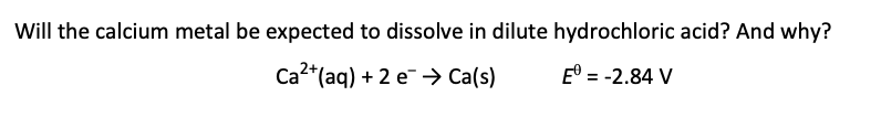 Will the calcium metal be expected to dissolve in dilute hydrochloric acid? And why?
Ca²+ (aq) + 2 e Ca(s)
Eº = -2.84 V