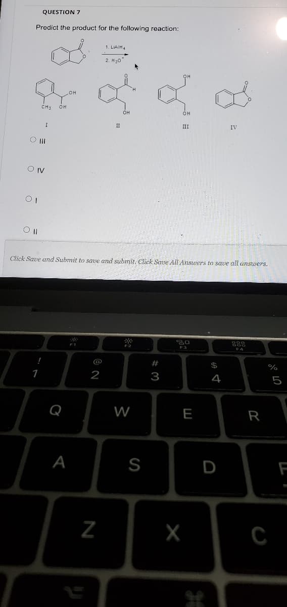 QUESTION 7
Predict the product for the following reaction:
1. LIAIH4
2. H0
CH:
OH
он
II
II
O II
Click Save and Submit to save and submit. Cliek Save All Answers to save all unswers.
F2
F3
F4
!
%23
$
1
2
3
4
5
Q
W
E
R
A
S
D
F
