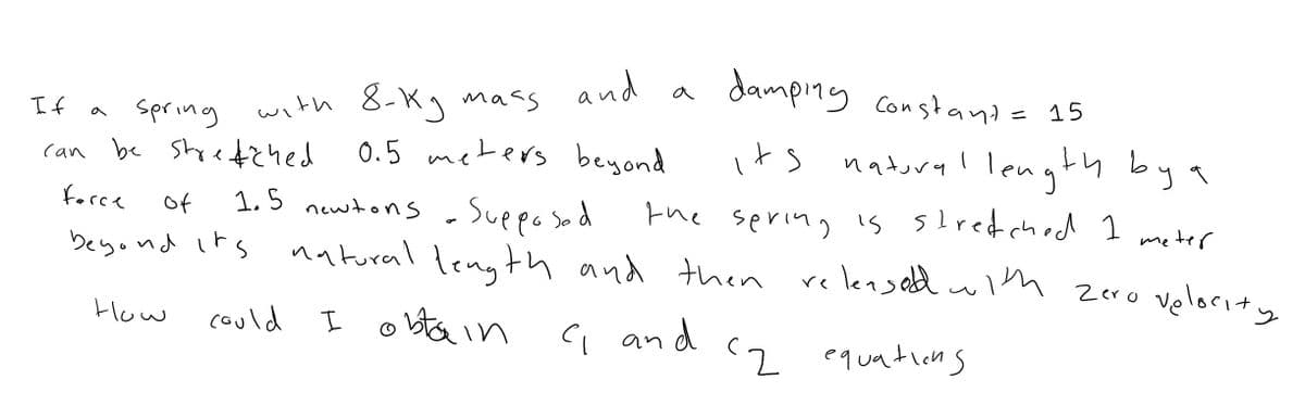 and a
damping Constand= 15
with 8-Kg mass
0.5 meters beyond
If
spring
its natural length by a
can be Styefzhed
1.5 newtons - Suppo sod
natural length and then releasetd wim zero velocit y
force
of
the sering is slredched 1
meter
beyond irs
ン
I obta in c and
How
could
(2 equations
