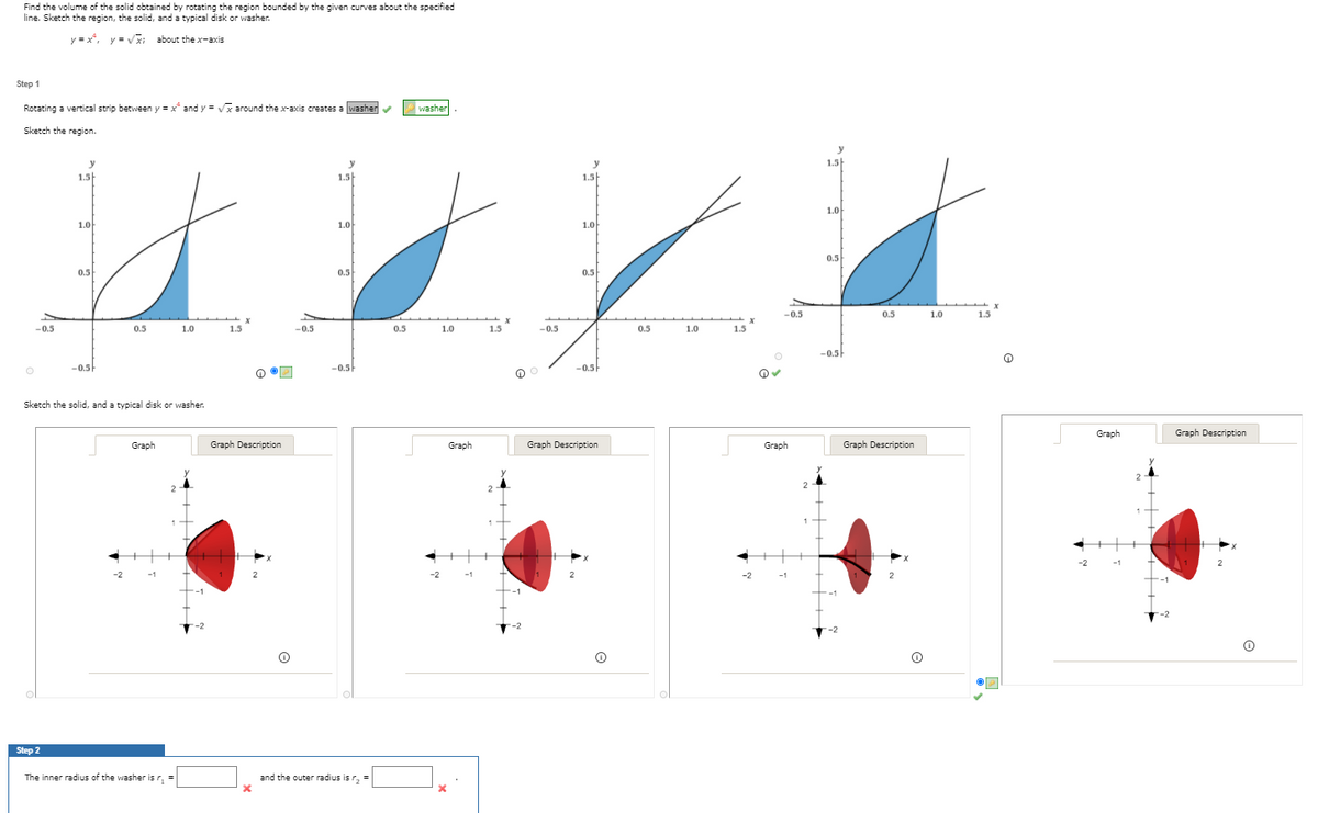 Find the volume of the solid obtained by rotating the region bounded by the given curves about the specified
line. Sketch the region, the solid, and a typical disk or washer.
y = x, y = V about the x-axis
Step 1
Rotating a vertical strip between y = x* and y = Vx around the x-axis creates a washerv
washer
Sketch the region.
y
1.5
1.5
1.5
1.5
1.0
1.0
1.0
1.0
0.5
5
0.5
0.5
0.5
-0.5
0.5
1.0
1.5
-0.5
0.5
1.0
1.5
-0.5
0.5
1.0
1.5
-0.5
0.5
1.0
1.5
-0.5
-0.5
-0.5
-0.5
Sketch the solid, and a typical disk or washer.
Graph
Graph Description
Graph
Graph Description
Graph
Graph Description
Graph
Graph Description
2
2
-2
-1
-2
-2
-1
-2
-1
-2
Step 2
The inner radius of the washer is r
and the outer radius is r, =
