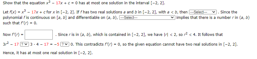 Show that the equation x3 - 17x + c = 0 has at most one solution in the interval [-2, 2].
Let f(x) = x - 17x + c for x in [-2, 2]. If f has two real solutions a and b in [-2, 2], with a < b, then -Select---
polynomial f is continuous on [a, b] and differentiable on (a, b), -Select--
v. Since the
) implies that there is a number r in (a, b)
such that f'(r) = 0.
Now f'(r) =
. Since r is in (a, b), which is contained in [-2, 2], we have Irl < 2, so r? < 4. It follows that
3r2 - 17 ?v 3 ·4 - 17 = -5 ?v 0. This contradicts f'(r) = 0, so the given equation cannot have two real solutions in [-2, 2].
Hence, it has at most one real solution in [-2, 2].
