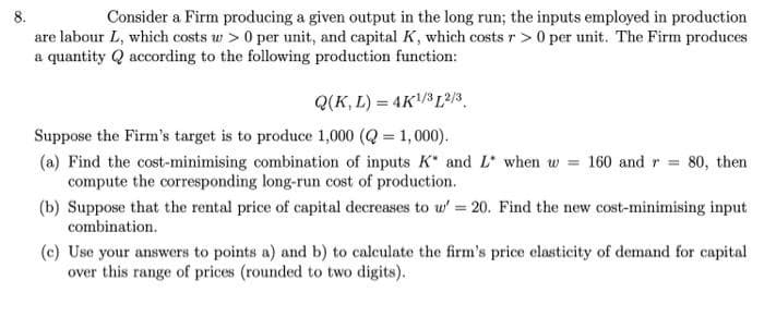 8.
Consider a Firm producing a given output in the long run; the inputs employed in production
are labour L, which costs w > 0 per unit, and capital K, which costs r > 0 per unit. The Firm produces
a quantity Q according to the following production function:
Q(K, L) = 4K/3 L²/3.
Suppose the Firm's target is to produce 1,000 (Q = 1,000).
(a) Find the cost-minimising combination of inputs K* and L when w = 160 and r = 80, then
compute the corresponding long-run cost of production.
(b) Suppose that the rental price of capital decreases to w' 20. Find the new cost-minimising input
combination.
(c) Use your answers to points a) and b) to calculate the firm's price elasticity of demand for capital
over this range of prices (rounded to two digits).
