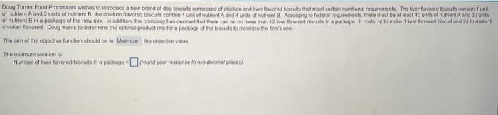 Doug Turner Food Processors wishes to introduce a new brand of dog biscuits composed of chicken and liver flavored biscuits that meet certain nutritional requirements. The liver flavored biscuits contain 1 unit
of nutrient A and 2 units of nutrient B; the chicken flavored biscuits contain 1 unit of nutrient A and 4 units of nubient B. According to federal requirements, there must be at least 40 units of nutrient A and 60 units
of nutrient B in a package of the new mix. In addition, the company has decided that there can be no more than 12 tiver flavored biscuits in a package. It costs 1e to make 1 iver favored biscurt and 2d to make t
chicken flavored Doug wants to determine the optimal product mix for a package of the biscuits to minimize the firm's cost
The aim of the objective function should be to Minimize the objective value
The optimum solution is:
Number of liver flavored biscuits in a package-(round your response to two decimal places)