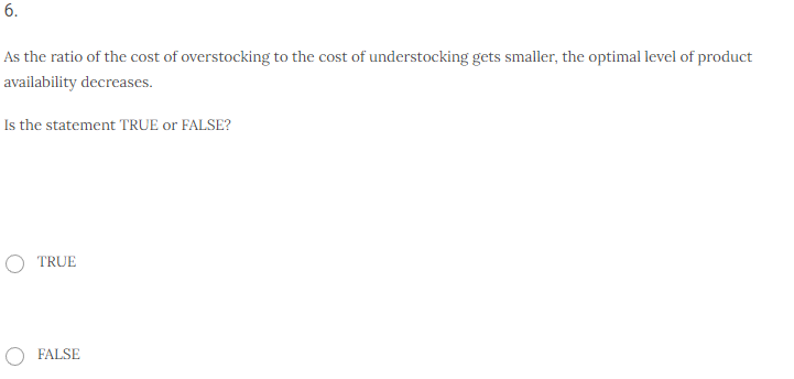 6.
As the ratio of the cost of overstocking to the cost of understocking gets smaller, the optimal level of product
availability decreases.
Is the statement TRUE or FALSE?
O TRUE
FALSE