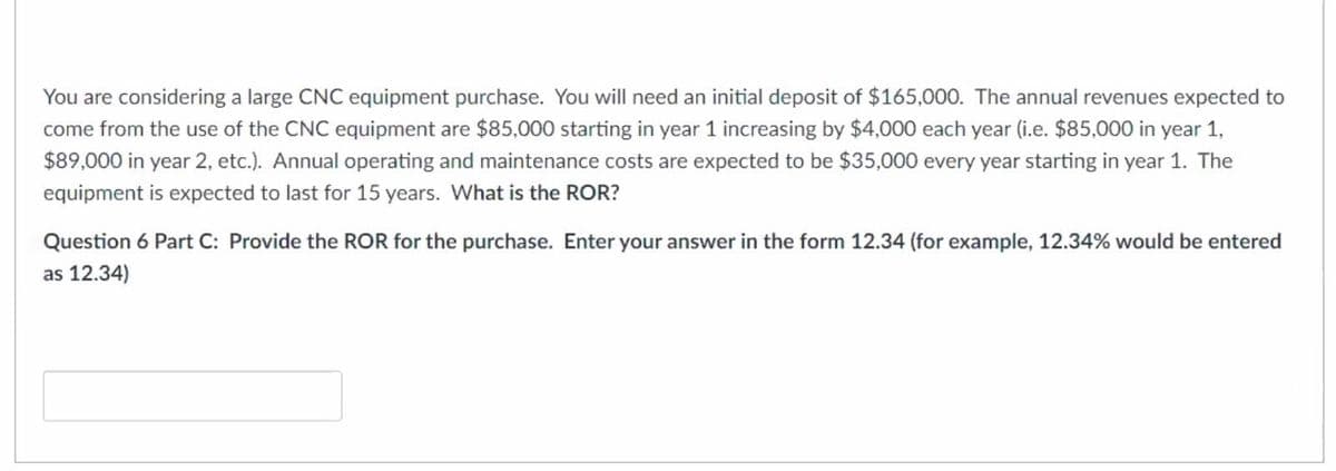 You are considering a large CNC equipment purchase. You will need an initial deposit of $165,000. The annual revenues expected to
come from the use of the CNC equipment are $85,000 starting in year 1 increasing by $4000 each year (i.e. $85,000 in year 1,
$89,000 in year 2, etc.). Annual operating and maintenance costs are expected to be $35,000 every year starting in year 1. The
equipment is expected to last for 15 years. What is the ROR?
Question 6 Part C: Provide the ROR for the purchase. Enter your answer in the form 12.34 (for example, 12.34% would be entered
as 12.34)
