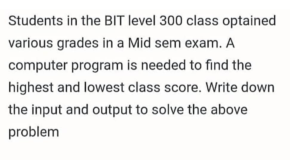 Students in the BIT level 300 class optained
various grades in a Mid sem exam. A
computer program is needed to find the
highest and lowest class score. Write down
the input and output to solve the above
problem
