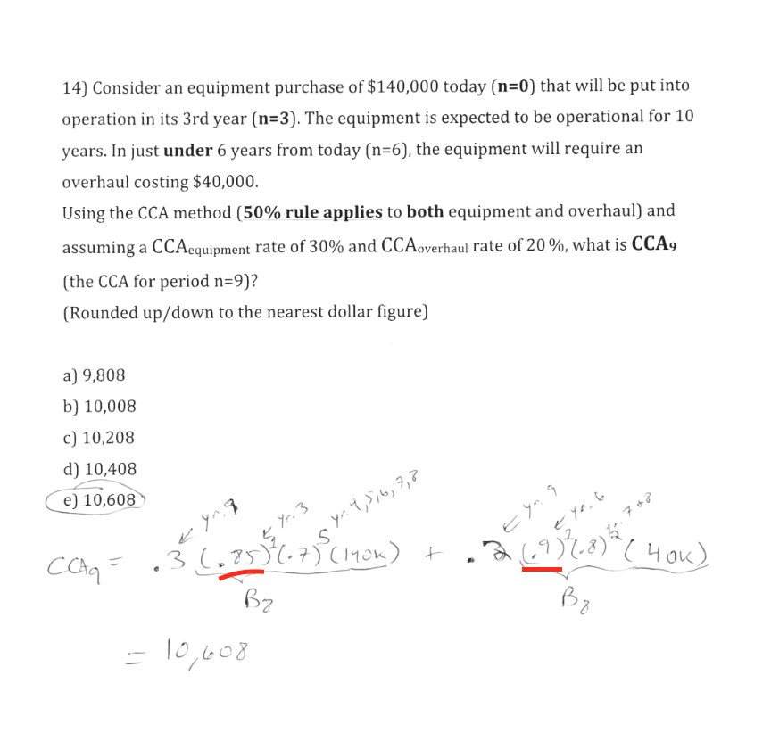 14) Consider an equipment purchase of $140,000 today (n=0) that will be put into
operation in its 3rd year (n=3). The equipment is expected to be operational for 10
years. In just under 6 years from today (n=6), the equipment will require an
overhaul costing $40,000.
Using the CCA method (50% rule applies to both equipment and overhaul) and
assuming a CCAequipment rate of 30% and CCAoverhaul rate of 20%, what is CCA9
(the CCA for period n=9)?
(Rounded up/down to the nearest dollar figure)
a) 9,808
b) 10,008
c) 10,208
d) 10,408
e) 10,608
Yr. 3
yr. 4,5,6,7,2
E yn
36,75)(.7)(140n)
t
(4ou)
= 10,608
