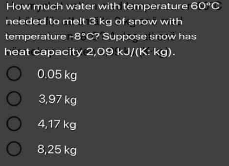 How much water with temperature 60°C
needed to melt 3 kg of snow with
temperature-8°C? Suppose snow has
heat capacity 2,09 kJ/(K: kg).
O 0.05 kg
3,97 kg
4,17 kg
8,25 kg
O O O
