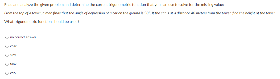 Read and analyze the given problem and determine the correct trigonometric function that you can use to solve for the missing value:
From the top of a tower, a man finds that the angle of depression of a car on the ground is 30°. If the car is at a distance 40 meters from the tower, find the height of the tower.
What trigonometric function should be used?
O no correct answer
O cosx
O sinx
O tanx
O cotx
