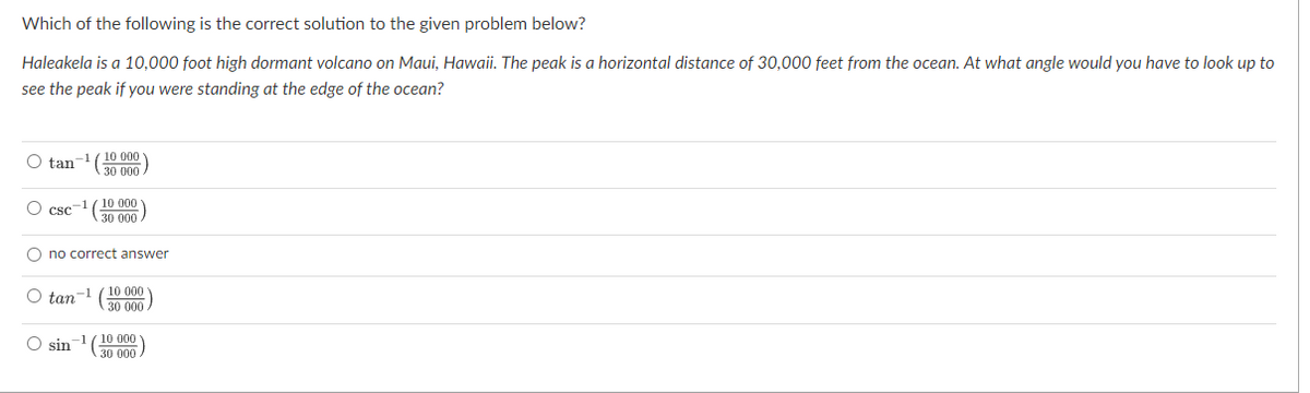 Which of the following is the correct solution to the given problem below?
Haleakela is a 10,000 foot high dormant volcano on Maui, Hawaii. The peak is a horizontal distance of 30,000 feet from the ocean. At what angle would you have to look up to
see the peak if you were standing at the edge of the ocean?
O tan-1(10 000
30 000
10 000
30 000
O csc-
O no correct answer
10 000
O tan-1
30 000
10 000
O sin
30 000
