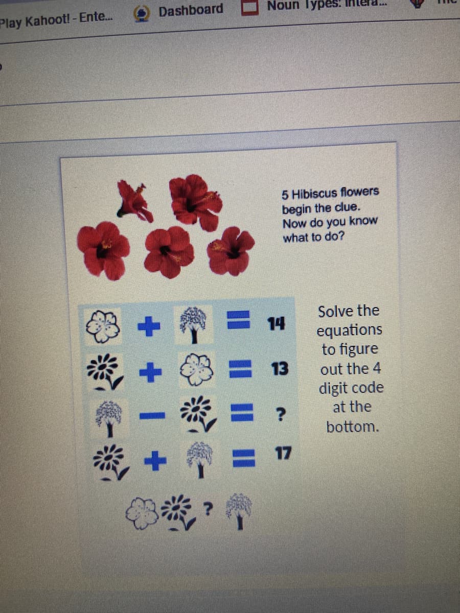 Dashboard
Noun TypesS.
Play Kahoot! - Ente...
5 Hibiscus flowers
begin the clue.
Now do you know
what to do?
Solve the
14
equations
to figure
13
out the 4
digit code
at the
bottom.
17
