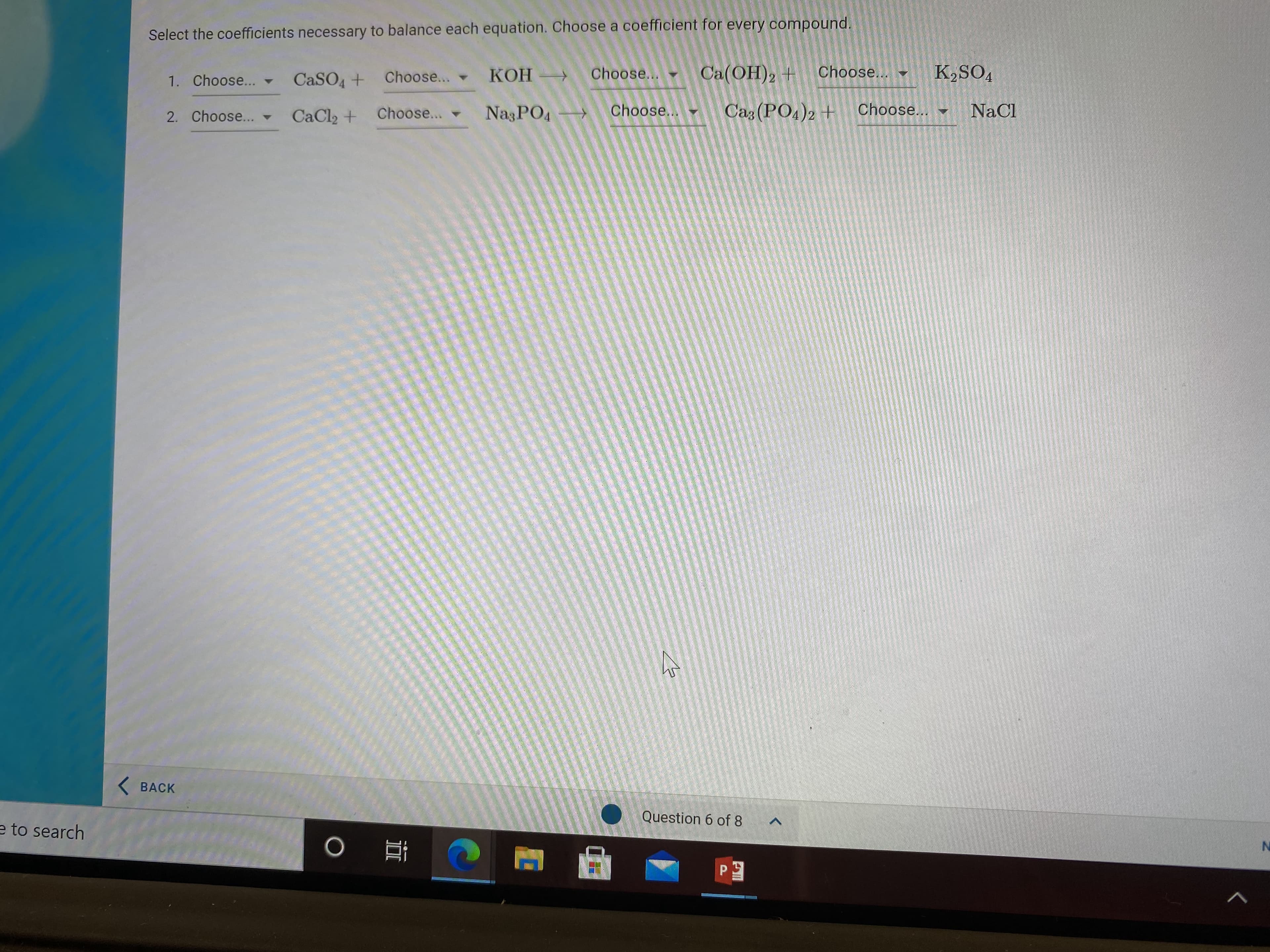 Select the coefficients necessary to balance each equation. Choose a coefficient for every compound.
CaSO4 +
Choose...
-KOH
КОН -
Choose...
Ca(OH), +
Choose...
K,SO4
1. Choose... -
2. Choose... -
CaCl2 +
Choose...
NagPO4
Choose...
Caz (PO4)2 +
Choose...
NaCl
