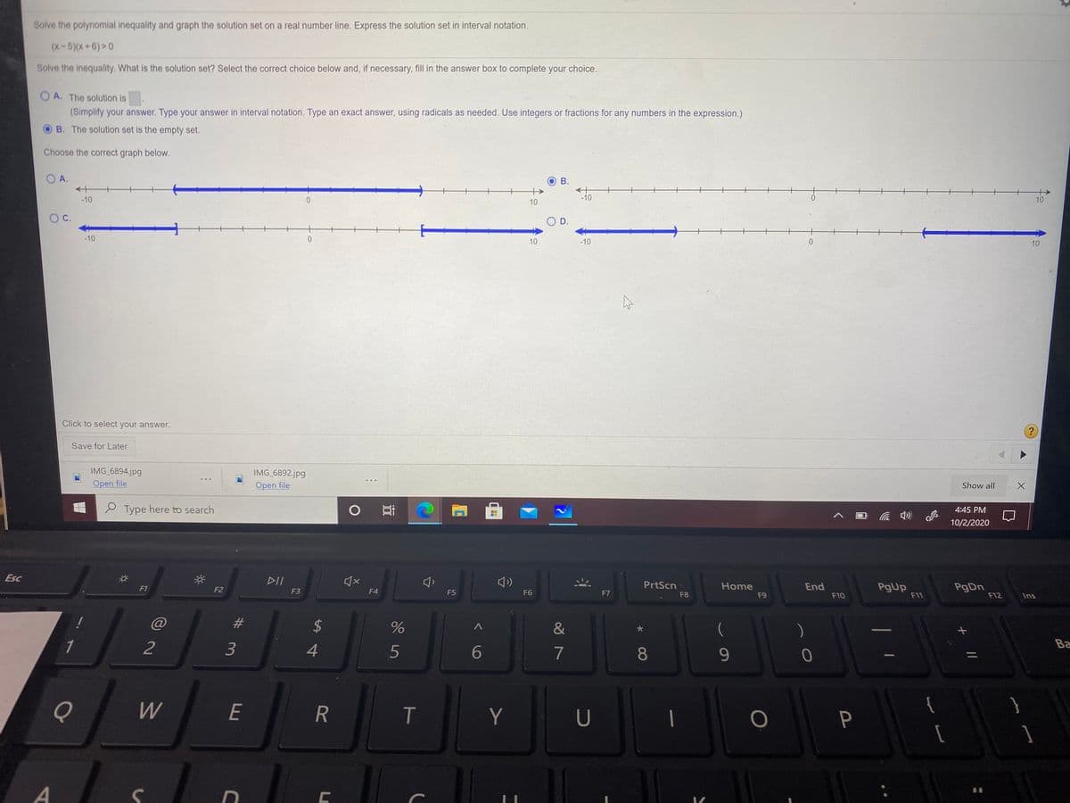 Solve the polynomial inequality and graph the solution set on a real number line. Express the solution set in interval notation.
(x-5)(x+6)>0
Solve the inequality. What is the solution set? Select the correct choice below and, if necessary, fill in the answer box to complete your choice.
O A. The solution is
(Simplify your answer. Type your answer in interval notation. Type an exact answer, using radicals as needed. Use integers or fractions for any numbers in the expression.)
B. The solution set is the empty set.
Choose the correct graph below.
O A.
В.
-10
-10
10
10
C.
O D.
-10
10
-10
10
Click to select your answer.
Save for Later
IMG 6894.jpg
Open file
IMG 6892.jpg
Open file
Show all
e Type here to search
4:45 PM
10/2/2020
Esc
DII
PrtScn
Home
End
PgUp
F11
PgDn
F12
F1
F2
F3
F4
F5
F6
F7
F8
F9
F10
Ins
%23
&
(
1
2
3
5
6
7
8
9.
Ba
Q
W
E
T
Y
U
P
{
AL
%24
