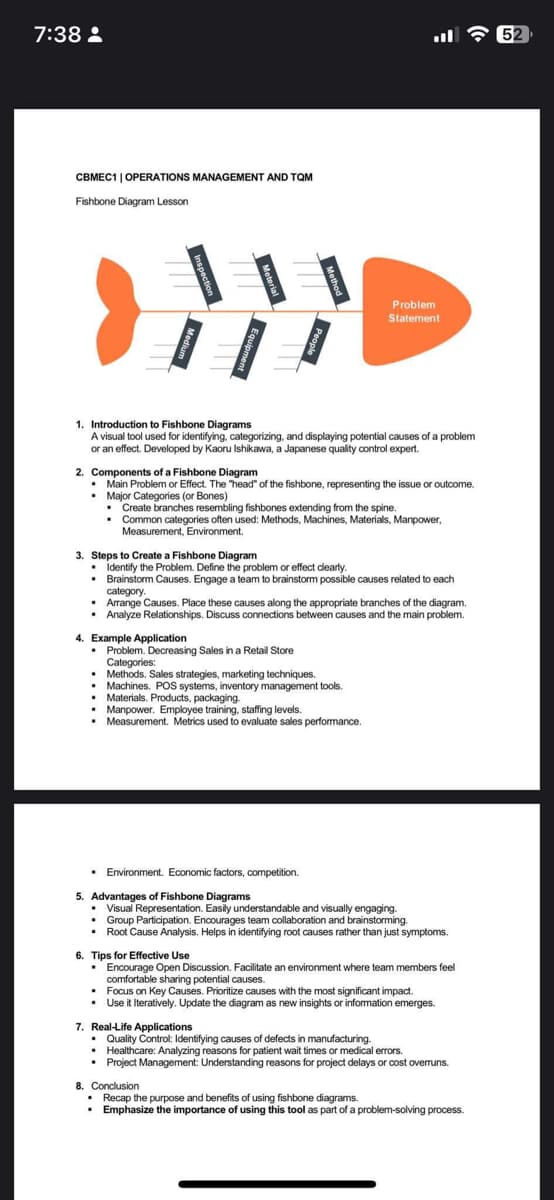 7:38:
CBMEC1 | OPERATIONS MANAGEMENT AND TQM
Fishbone Diagram Lesson
WW
1. Introduction to Fishbone Diagrams
A visual tool used for identifying, categorizing, and displaying potential causes of a problem
or an effect. Developed by Kaoru Ishikawa, a Japanese quality control expert.
:
2. Components of a Fishbone Diagram
• Main Problem or Effect. The "head" of the fishbone, representing the issue or outcome.
. Major Categories (or Bones)
• Create branches resembling fishbones extending from the spine.
. Common categories often used: Methods, Machines, Materials, Manpower,
Measurement, Environment.
Problem
Statement
3. Steps to Create a Fishbone Diagram
• Identify the Problem. Define the problem or effect clearly.
. Brainstorm Causes. Engage a team to brainstorm possible causes related to each
category.
4. Example Application
• Problem. Decreasing Sales in a Retail Store
Categories:
•
Arrange Causes. Place these causes along the appropriate branches of the diagram.
• Analyze Relationships. Discuss connections between causes and the main problem.
. Methods. Sales strategies, marketing techniques.
• Machines. POS systems, inventory management tools.
Materials. Products, packaging.
• Manpower. Employee training, staffing levels.
.
Measurement. Metrics used to evaluate sales performance.
. Environment. Economic factors, competition.
5. Advantages of Fishbone Diagrams
• Visual Representation. Easily understandable and visually engaging.
• Group Participation. Encourages team collaboration and brainstorming.
. Root Cause Analysis. Helps in identifying root causes rather than just symptoms.
6. Tips for Effective Use
• Encourage Open Discussion. Facilitate an environment where team members feel
comfortable sharing potential causes.
• Focus on Key Causes. Prioritize causes with the most significant impact.
• Use it Iteratively. Update the diagram as new insights or information emerges.
7. Real-Life Applications
. Quality Control: Identifying causes of defects in manufacturing.
• Healthcare: Analyzing reasons for patient wait times or medical errors.
• Project Management: Understanding reasons for project delays or cost overruns.
8. Conclusion
• Recap the purpose and benefits of using fishbone diagrams.
• Emphasize the importance of using this tool as part of a problem-solving process.
52