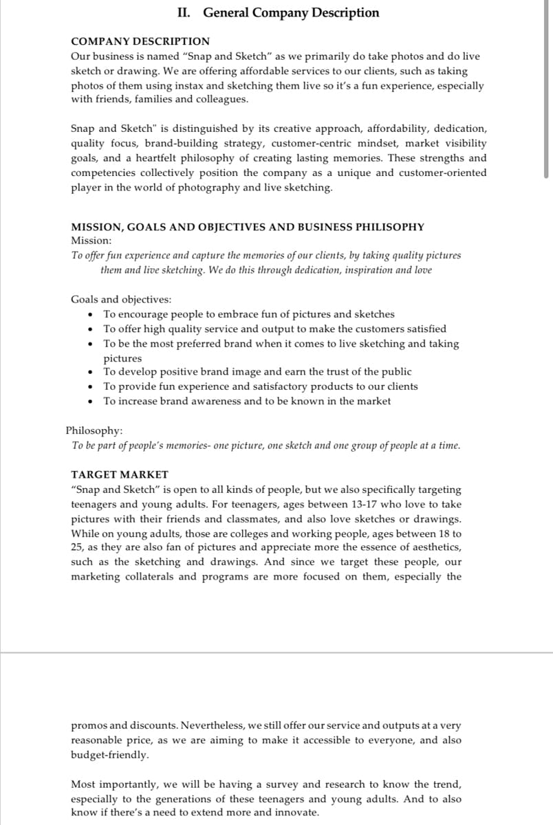 COMPANY DESCRIPTION
Our business is named "Snap and Sketch" as we primarily do take photos and do live
sketch or drawing. We are offering affordable services to our clients, such as taking
photos of them using instax and sketching them live so it's a fun experience, especially
with friends, families and colleagues.
II. General Company Description
Snap and Sketch" is distinguished by its creative approach, affordability, dedication,
quality focus, brand-building strategy, customer-centric mindset, market visibility
goals, and a heartfelt philosophy of creating lasting memories. These strengths and
competencies collectively position the company as a unique and customer-oriented
player in the world of photography and live sketching.
MISSION, GOALS AND OBJECTIVES AND BUSINESS PHILISOPHY
Mission:
To offer fun experience and capture the memories of our clients, by taking quality pictures
them and live sketching. We do this through dedication, inspiration and love
Goals and objectives:
•
To encourage people to embrace fun of pictures and sketches
To offer high quality service and output to make the customers satisfied
To be the most preferred brand when it comes to live sketching and taking
pictures
To develop positive brand image and earn the trust of the public
• To provide fun experience and satisfactory products to our clients
● To increase brand awareness and to be known in the market
Philosophy:
To be part of people's memories- one picture, one sketch and one group of people at a time.
TARGET MARKET
"Snap and Sketch" is open to all kinds of people, but we also specifically targeting
teenagers and young adults. For teenagers, ages between 13-17 who love to take
pictures with their friends and classmates, and also love sketches or drawings.
While on young adults, those are colleges and working people, ages between 18 to
25, as they are also fan of pictures and appreciate more the essence of aesthetics,
such as the sketching and drawings. And since we target these people, our
marketing collaterals and programs are more focused on them, especially the
promos and discounts. Nevertheless, we still offer our service and outputs at a very
reasonable price, as we are aiming to make it accessible to everyone, and also
budget-friendly.
Most importantly, we will be having a survey and research to know the trend,
especially to the generations of these teenagers and young adults. And to also
know if there's a need to extend more and innovate.