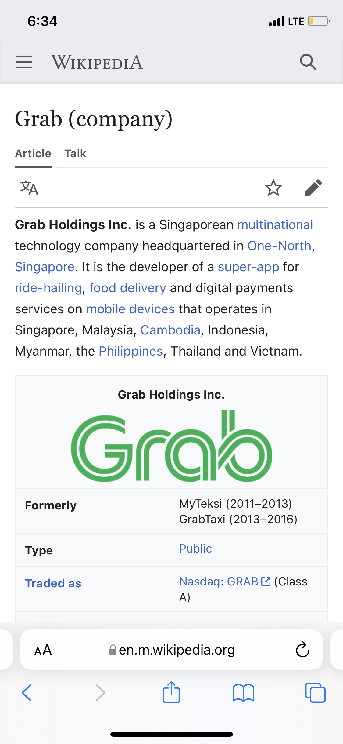 6:34
= WIKIPEDIA
Grab (company)
Article Talk
ZA
Grab Holdings Inc. is a Singaporean multinational
technology company headquartered in One-North,
Singapore. It is the developer of a super-app for
ride-hailing, food delivery and digital payments
services on mobile devices that operates in
Singapore, Malaysia, Cambodia, Indonesia,
Myanmar, the Philippines, Thailand and Vietnam.
Formerly
Туре
Grab Holdings Inc.
Grab
Traded as
AA
.LTE
MyTeksi (2011-2013)
GrabTaxi (2013-2016)
Public
Q
en.m.wikipedia.org
Nasdaq: GRAB (Class
A)