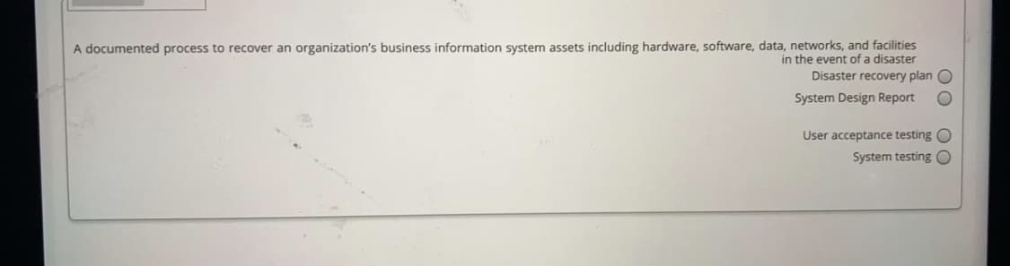 A documented process to recover an organization's business information system assets including hardware, software, data, networks, and facilities
in the event of a disaster
Disaster recovery plan O
System Design Report
User acceptance testing O
System testing O
