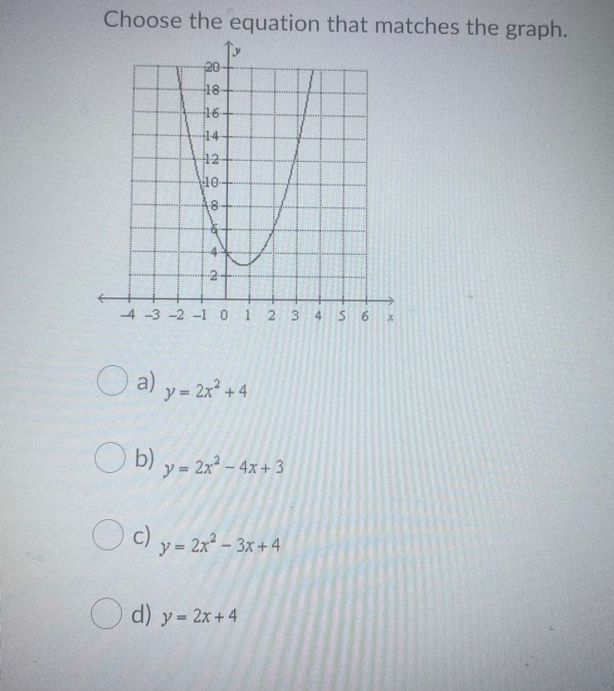 Choose the equation that matches the graph.
20
18-
16-
14
12-
10
A8-
-4.
2++
4 -3 -2 -1 0 1 2 3 4 5 6 x
O a) y- 2r +4
O b) y- 2x – 4x + 3
Oc) y= 2x² – 3x + 4
Od) y- 2x+4
