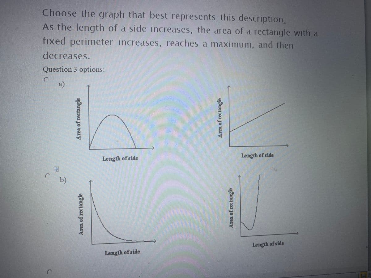 Choose the graph that best represents, this description
As the length of a side increases, the area of a rectangle with a
fixed perimeter increases, reaches a maximum, and then
decreases.
Question 3 options:
a)
Length of side
Length of side
b)
Length of side
Length of side
Area of rectangle
Area of rectangle
Area of rectangle
Area of rectangle
