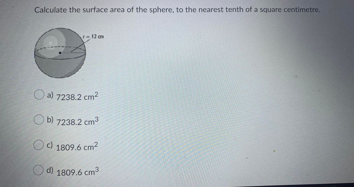 Calculate the surface area of the sphere, to the nearest tenth of a square centimetre.
r= 12 am
O a) 7238.2 cm2
Ob)
7238.2 cm
O 1809.6 cm2
c)
O d) 1809.6 cm3
