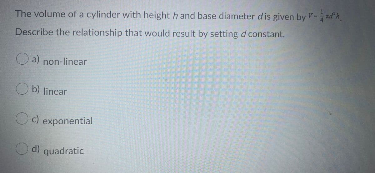 The volume of a cylinder with height h and base diameter dis given by V-ndh
Describe the relationship that would result by setting d constant.
O a) non-linear
b) linear
c) exponential
d) quadratic
