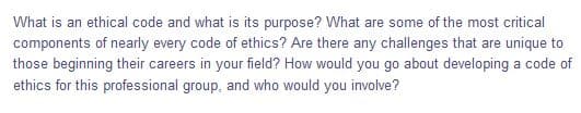 What is an ethical code and what is its purpose? What are some of the most critical
components of nearly every code of ethics? Are there any challenges that are unique to
those beginning their careers in your field? How would you go about developing a code of
ethics for this professional group, and who would you involve?
