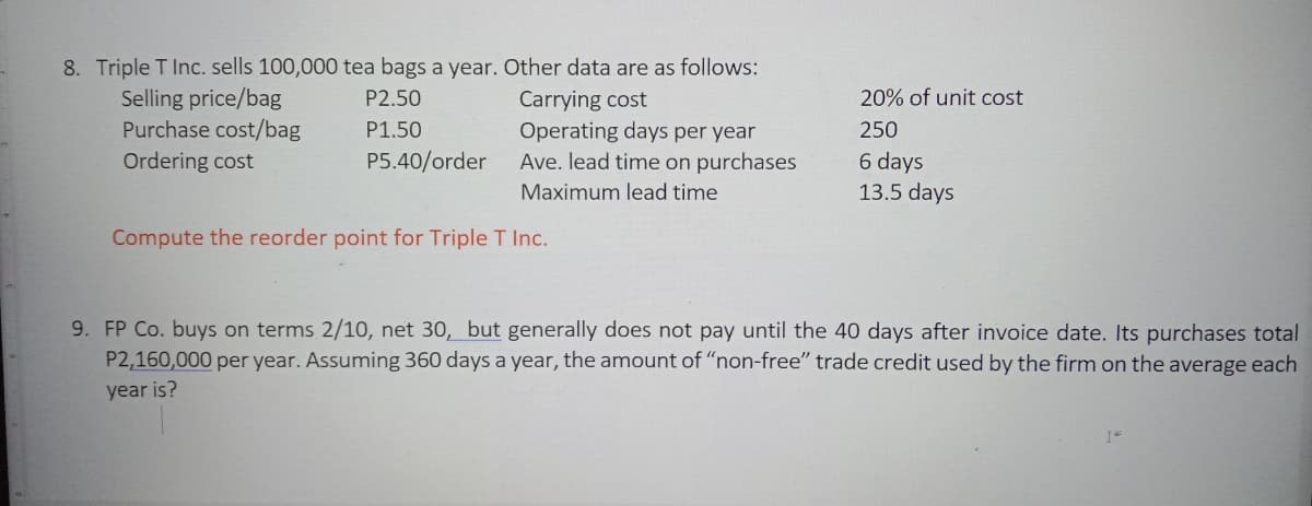 8. Triple T Inc. sells 100,000 tea bags a year. Other data are as follows:
Selling price/bag
Purchase cost/bag
P2.50
20% of unit cost
Carrying cost
Operating days per year
Ave. lead time on purchases
P1.50
250
Ordering cost
P5.40/order
6 days
Maximum lead time
13.5 days
Compute the reorder point for Triple T Inc.
9. FP Co. buys on terms 2/10, net 30, but generally does not pay until the 40 days after invoice date. Its purchases total
P2,160,000 per year. Assuming 360 days a year, the amount of "non-free" trade credit used by the firm on the average each
year is?
