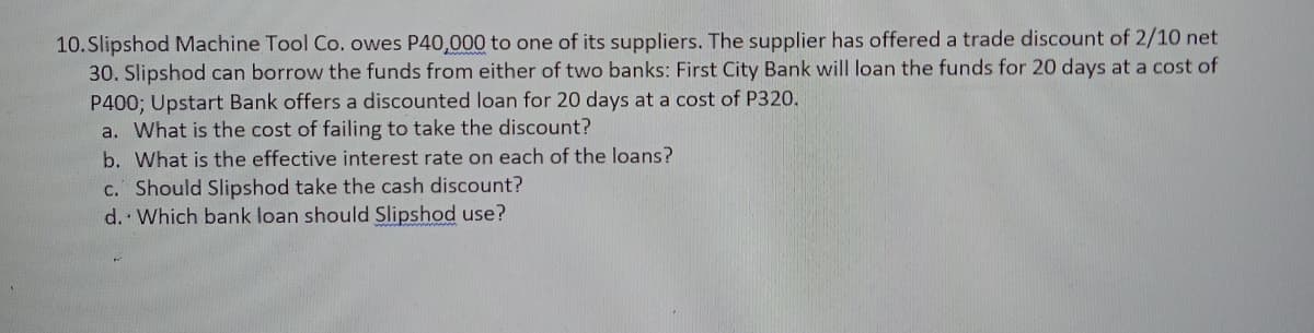 10.Slipshod Machine Tool Co. owes P40,000 to one of its suppliers. The supplier has offered a trade discount of 2/10 net
30. Slipshod can borrow the funds from either of two banks: First City Bank will loan the funds for 20 days at a cost of
P400; Upstart Bank offers a discounted loan for 20 days at a cost of P320.
a. What is the cost of failing to take the discount?
b. What is the effective interest rate on each of the loans?
c. Should Slipshod take the cash discount?
d. Which bank loan should Slipshod use?
