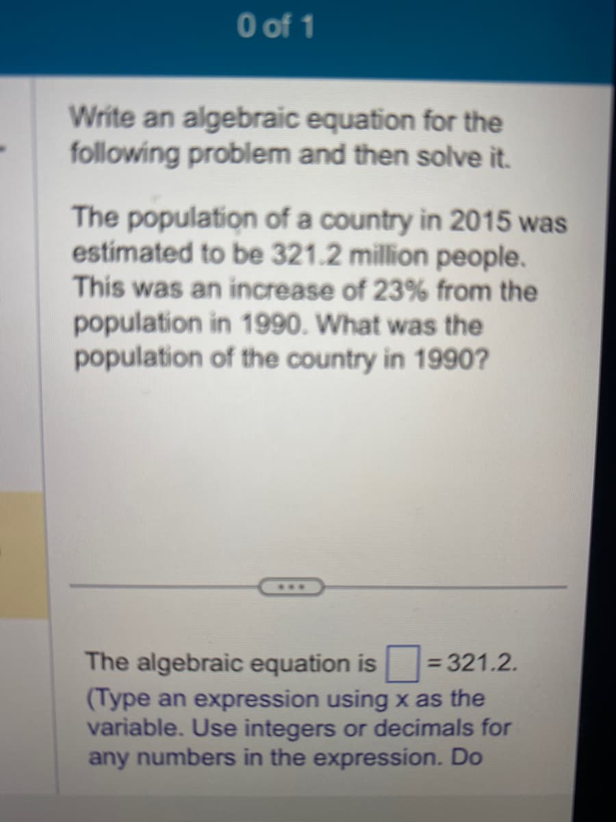 0 of 1
Write an algebraic equation for the
following problem and then solve it.
The population of a country in 2015 was
estimated to be 321.2 million people.
This was an increase of 23% from the
population in 1990. What was the
population of the country in 1990?
The algebraic equation is=321.2.
(Type an expression using x as the
variable. Use integers or decimals for
any numbers in the expression. Do