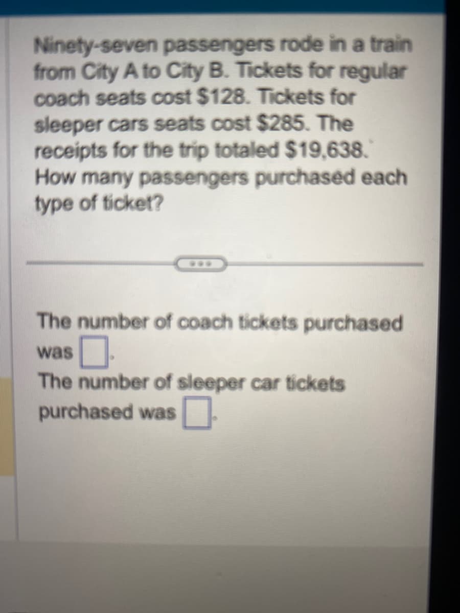 Ninety-seven passengers rode in a train
from City A to City B. Tickets for regular
coach seats cost $128. Tickets for
sleeper cars seats cost $285. The
receipts for the trip totaled $19,638.
How many passengers purchased each
type of ticket?
The number of coach tickets purchased
was.
The number of sleeper car tickets
purchased was