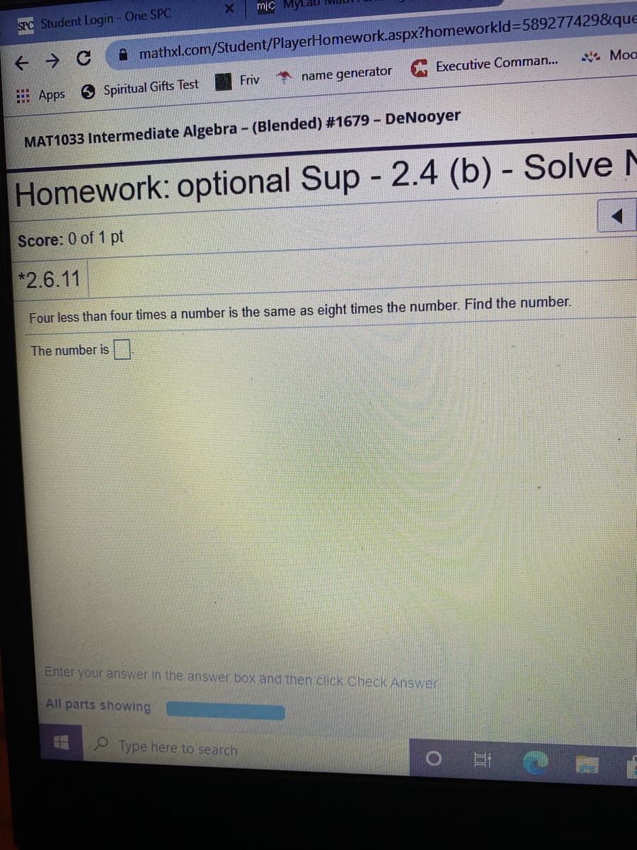 SPO Student Login - One SPC
A mathxl.com/Student/PlayerHomework.aspx?homeworkld=589277429&que
* Moo
Executive Comman...
Friv
name generator
Apps
S Spiritual Gifts Test
MAT1033 Intermediate Algebra - (Blended) #1679 - DeNooyer
Homework: optional Sup - 2.4 (b) - Solve M
Score: 0 of 1 pt
*2.6.11
Four less than four times a number is the same as eight times the number. Find the number.
The number is
Enter your answer in the answer box and then click Check Answer
All parts showing
O Type here to search
