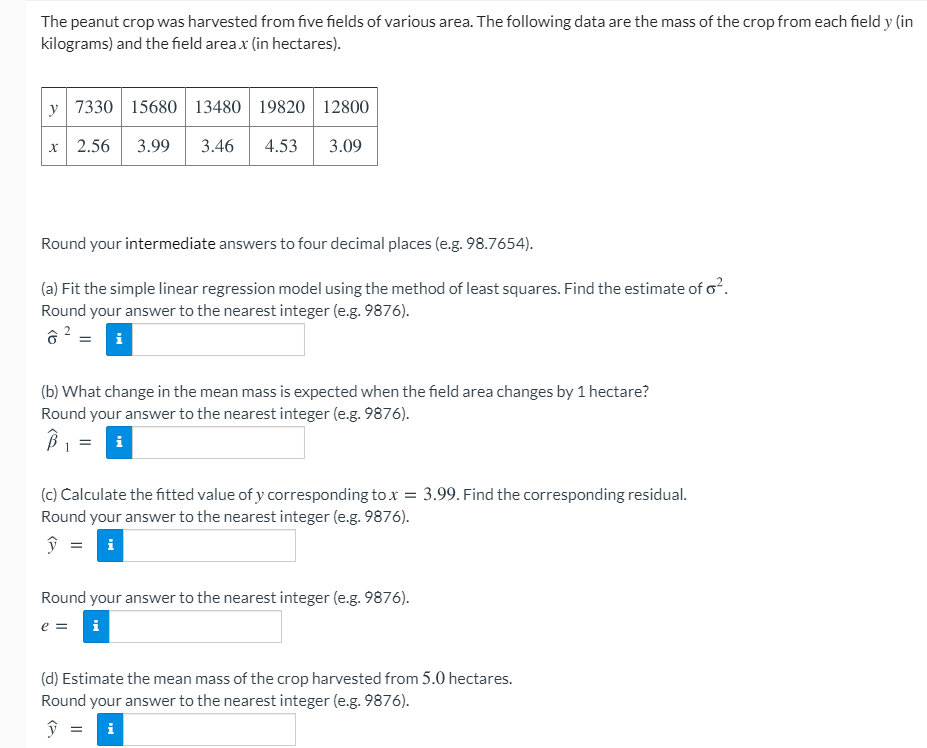 The peanut crop was harvested from five fields of various area. The following data are the mass of the crop from each field y (in
kilograms) and the field area x (in hectares).
y 7330 15680 13480 | 19820 12800
2.56
3.99
3.46
4.53
3.09
Round your intermediate answers to four decimal places (e.g. 98.7654).
(a) Fit the simple linear regression model using the method of least squares. Find the estimate of o².
Round your answer to the nearest integer (e.g. 9876).
i
(b) What change in the mean mass is expected when the field area changes by 1 hectare?
Round your answer to the nearest integer (e.g. 9876).
i
(c) Calculate the fitted value of y corresponding to x = 3.99. Find the corresponding residual.
Round your answer to the nearest integer (e.g. 9876).
i
Round your answer to the nearest integer (e.g. 9876).
e =
i
(d) Estimate the mean mass of the crop harvested from 5.0 hectares.
Round your answer to the nearest integer (e.g. 9876).
ŷ = i
