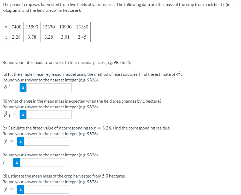 The peanut crop was harvested from five fields of various area. The following data are the mass of the crop from each field y (in
kilograms) and the field area x (in hectares).
y 7400 15590 13370 19990 13180
x| 2.28
3.78
3.28
3.91
2.45
Round your intermediate answers to four decimal places (e.g. 98.7654).
(a) Fit the simple linear regression model using the method of least squares. Find the estimate of o.
Round your answer to the nearest integer (e.g. 9876).
(b) What change in the mean mass is expected when the field area changes by 1 hectare?
Round your answer to the nearest integer (e.g. 9876).
i
(c) Calculate the fitted value of y corresponding to x = 3.28. Find the corresponding residual.
Round your answer to the nearest integer (e.g. 9876).
ŷ = i
Round your answer to the nearest integer (e.g. 9876).
e =
(d) Estimate the mean mass of the crop harvested from 5.0 hectares.
Round your answer to the nearest integer (e.g. 9876).
