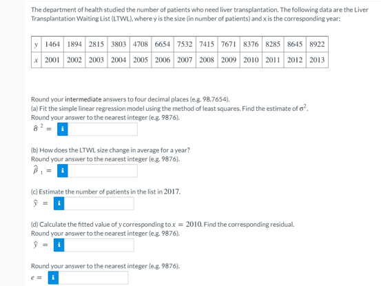 The department of health studied the number of patients who need liver transplantation. The following data are the Liver
Transplantation Waiting List (LTWL), where y is the size (in number of patients) and x is the corresponding year:
y 1464 1894 2815s 3803 4708 6654 7532 7415 7671 8376 8285 8645 8922
x 2001 2002 2003 2004 2005 2006 2007 2008 2009 2010 2011 2012 2013
Round your intermediate answers to four decimal places (e.g. 98.7654).
(a) Fit the simple linear regression model using the method of least squares. Find the estimate of o.
Round your answer to the nearest integer (e.g. 9876).
a = i
(b) How does the LTWL size change in average for a year?
Round your answer to the nearest integer (e.g. 9876).
(c) Estimate the number of patients in the list in 2017.
(d) Calculate the fitted value of y corresponding tox = 2010. Find the corresponding residual.
Round your answer to the nearest integer (e.g. 9876).
Round your answer to the nearest integer (e.g. 9876).
e =
