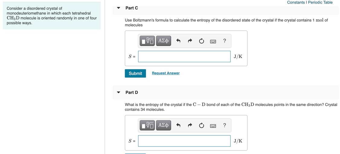Use Boltzmann's formula to calculate the entropy of the disordered state of the crystal if the crystal contains 1 mol of
molecules
Hνα ΑΣφ
?
S =
J/K
Submit
Request Answer
Part D
What is the entropy of the crystal if the C – D bond of each of the CH3D molecules points in the same direction? Crystal
contains 34 molecules.
ΑΣφ
?
S =
J/K
