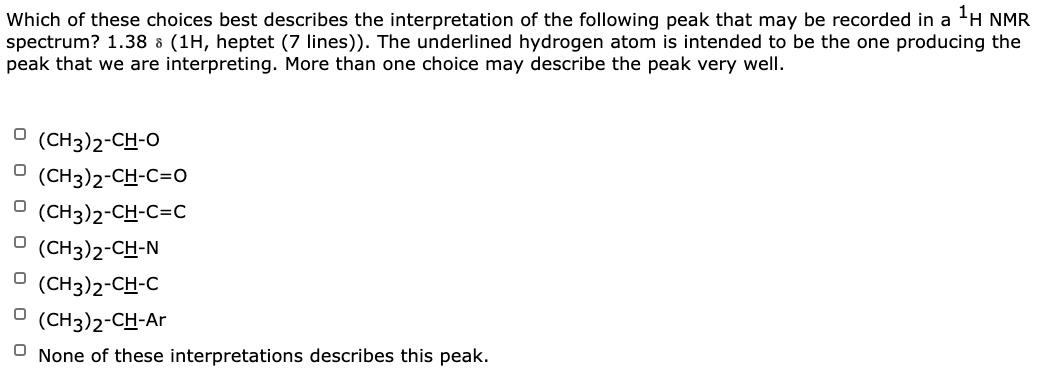 Which of these choices best describes the interpretation of the following peak that may be recorded in a 'H NMR
spectrum? 1.38 a (1H, heptet (7 lines)). The underlined hydrogen atom is intended to be the one producing the
peak that we are interpreting. More than one choice may describe the peak very well.
O (CH3)2-CH-O
O (CH3)2-CH-C=0
O (CH3)2-CH-C=C
O (CH3)2-CH-N
O (CH3)2-CH-C
O (CH3)2-CH-Ar
None of these interpretations describes this peak.
