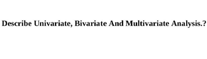 Describe Univariate, Bivariate And Multivariate Analysis.?