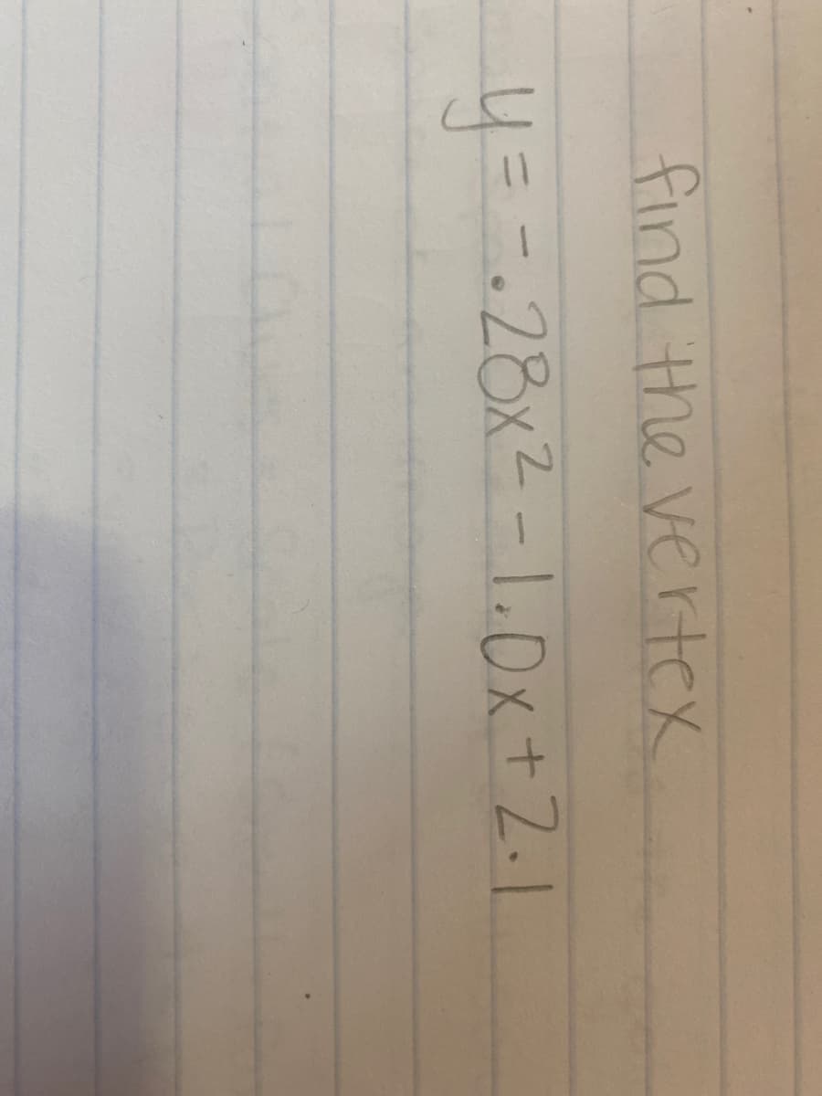 **Finding the Vertex of a Parabolic Equation**

This exercise involves determining the vertex of the quadratic equation:

\[ y = -0.28x^2 - 1.0x + 2.1 \]

### Steps to Find the Vertex:
1. **Identify the coefficients**:
   - \( a = -0.28 \)
   - \( b = -1.0 \)
   - \( c = 2.1 \)

2. **Use the vertex formula**:
   The x-coordinate of the vertex can be found using the formula:
   
   \[ x = -\frac{b}{2a} \]

3. **Calculate the x-coordinate**:
   \[ x = -\frac{-1.0}{2 \times -0.28} = -\frac{1.0}{-0.56} = 1.79 \]

4. **Calculate the y-coordinate**:
   Substitute \( x = 1.79 \) back into the equation to find the y-coordinate:
   
   \[ y = -0.28(1.79)^2 - 1.0(1.79) + 2.1 \]
   \[ y \approx -0.28(3.2041) - 1.79 + 2.1 \]
   \[ y \approx -0.897 + 2.1 - 1.79 \]
   \[ y \approx -0.587 \]

Thus, the vertex of the parabola \( y = -0.28x^2 - 1.0x + 2.1 \) is approximately at \( (1.79, -0.587) \).

### Explanation:
The vertex represents the highest or lowest point of the parabola, depending on whether it opens upwards or downwards. In this case, since \( a = -0.28 \) is negative, the parabola opens downwards indicating the vertex is the maximum point.