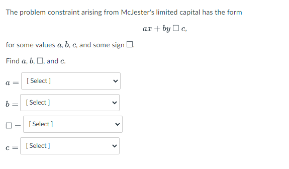 The problem constraint arising from McJester's limited capital has the form
ax + by Oc.
for some values a, b, c, and some sign D.
Find a, b, O, and c.
a =
[
[ Select ]
b= [
[ Select ]
[ Select ]
[ Select ]
c =
>
>
>
