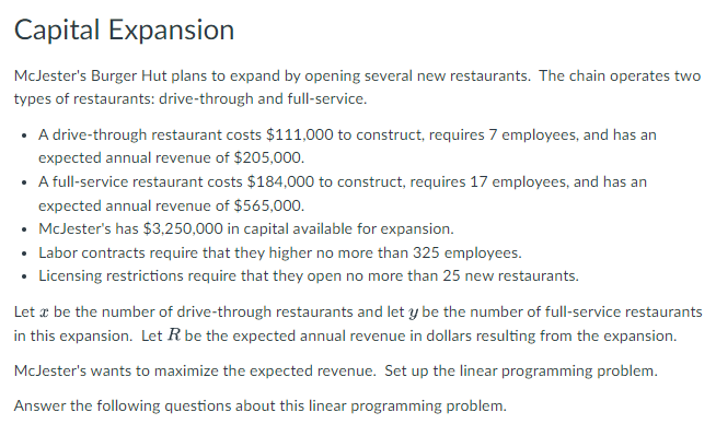 Capital Expansion
McJester's Burger Hut plans to expand by opening several new restaurants. The chain operates two
types of restaurants: drive-through and full-service.
• A drive-through restaurant costs $111,000 to construct, requires 7 employees, and has an
expected annual revenue of $205,000.
• full-service restaurant costs $184,000 to construct, requires 17 employees, and has an
expected annual revenue of $565,000.
• McJester's has $3,250,000 in capital available for expansion.
• Labor contracts require that they higher no more than 325 employees.
• Licensing restrictions require that they open no more than 25 new restaurants.
Let a be the number of drive-through restaurants and let y be the number of full-service restaurants
in this expansion. Let R be the expected annual revenue in dollars resulting from the expansion.
McJester's wants to maximize the expected revenue. Set up the linear programming problem.
Answer the following questions about this linear programming problem.
