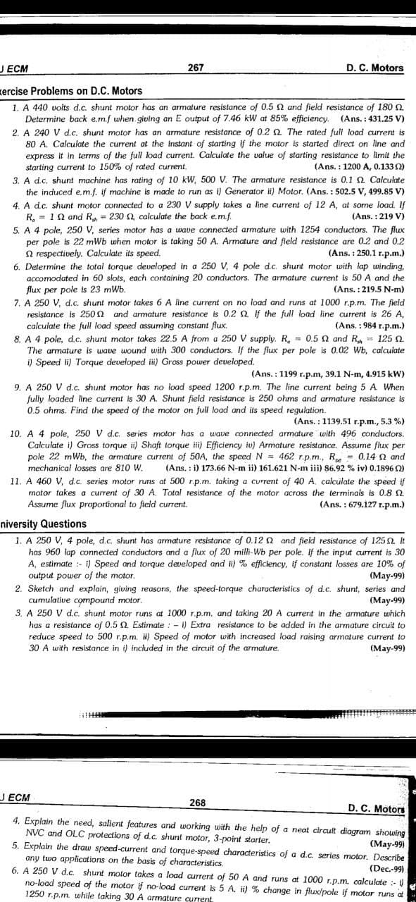 J ECM
267
D. C. Motors
kercise Problems on D.C. Motors
1. A 440 voits d.c. shunt motor has an armature resistance of 0.5 N and field resistance of 180 2
Determine back e.m.f when giving an E output of 7.46 kW at 85% efficiency. (Ans. : 431.25 V)
2. A 240 V d.c. shunt motor has an armature resistance of 0.2 2 The rated fuli load current is
80 A. Calculate the current at the instant of starting if the motor is started direct on line and
express it in terms of the full load current. Calculate the value of starting resistance to limit the
(Ans. : 1200 A, 0.133 2)
starting current to 150% of rated current.
3. A d.c. shunt machine has rating of 10 kW, 500 V. The armature resistance is 0.1 Q Calculate
the induced e.m.f. if machine is made to run as i) Generator ii) Motor. (Ans. : 502.5 V, 499.85 V)
4. A d.c. shunt motor connected to a 230 V supply takes a line current of 12 A, at some load. If
R, = 10 and R,- 230 2 calculate the back e.m.f.
5. A 4 pole, 250 V, series motor has a wave connected armature with 1254 conductors. The flux
per pole is 22 mWb when motor is taking 50 A. Armature and fleld resistance are 0.2 and 0.2
Q respectively. Calculate its speed.
6. Determine the total torque developed in a 250 V, 4 pole d.c. shunt motor with lap winding,
accomodated in 60 slots, each containing 20 conductors. The armature current is 50 A and the
flux per pole is 23 mWb.
7. A 250 V, d.c. shunt motor takes 6 A line current on no load and runs at 1000 r.p.m. The field
resistance is 250 2 and armature resistance is 0.2 Q If the full load line current is 26 A,
calculate
(Ans. : 219 V)
(Ans. : 250.1 r.p.m.)
(Ans. :219.5 N-m)
full load speed assuming constant flux.
(Ans. : 984 r.p.m.)
8. A 4 pole, d.c. shunt motor takes 22.5 A from a 250 V supply. R, = 0.5 N and R = 125 2.
The armature is wave wound with 300 conductors. If the flux per pole is 0.02 Wb, calculate
i) Speed li) Torque developed i) Gross power developed.
(Ans. : 1199 r.p.m, 39.1 N-m, 4.915 kW)
9. A 250 V d.c. shunt motor has no load speed 1200 r.p.m. The line current being 5 A. When
fully loaded line current is 30 A. Shunt field resistance is 250 ohms and armature resistance is
0.5 ohms. Find the speed of the motor on full load and its speed regulation.
(Ans. : 1139.51 r.p.m., 5.3 %)
10. A 4 pole, 250 V d.c. series motor has a wave connected armature with 496 conductors.
Calculate i) Gross torque ii) Shaft torque i) Efficiency iu) Armature resistance. Assume flux per
pole 22 mWb, the armature current of 50A, the speed N = 462 r.p.m., R, = 0.14 n and
(Ans. : i) 173.66 N-m ii) 161.621 N-m iii) 86.92 % iv) 0.1896 Q)
11. A 460 V, d.c. series motor runs at 500 r.p.m. taking a current of 40 A. calculate the speed if
motor takes a current of 30 A. Total resistance of the motor across the terminals is 0.8 2
(Ans. : 679.127 r.p.m.)
mechanical losses are 810 W.
Assume flux proportional to field current.
niversity Questions
1. A 250 V, 4 pole, d.c. shunt has armature resistance of 0.12 Q and fieid resistance of 125 it
has 960 lap connected conductors and a flux of 20 milli-Wb per pole. if the input current is 30
A, estimate :- i) Speed and torque developed and i) % efficiency, if constant losses are 10% of
output power of the motor.
2. Sketch and explain, giving reasons, the speed-torque characteristics of d.c. shunt, series and
cumulative compound motor.
3. A 250 V d.c. shunt motor runs at 1000 r.p.m, and taking 20 A current in the armature which
has a resistance of 0.5 2. Estimate : - 1) Extra resistance to be added in the armature circuit to
reduce speed to 500 r.p.m. i) Speed of motor with increased load raising armature current to
30 A with resistance in i) included in the circuit of the armature.
(Мay-99)
(May-99)
(May-99)
J ECM
268
D. C. Motors
4. Explain the need, salient features and working with the help of a neat circuit diagram showing
NVC and OLC protections of d.c. shunt motor, 3-point starter.
(May-99)
5. Explain the draw speed-current and torque-speed characteristics of a d.c. series motor. Describe
any two applications on the basis of characteristics.
6. A 250 V d.c. shunt motor takes a load current of 50 A and runs at 1000 r.p.m, calculate :-
no-load speed of the motor if no-load current is 5 A. i) % change in fluxlpole if motor runs at
1250 r.p.m. while taking 30 A armature current.
(Dec.-99).

