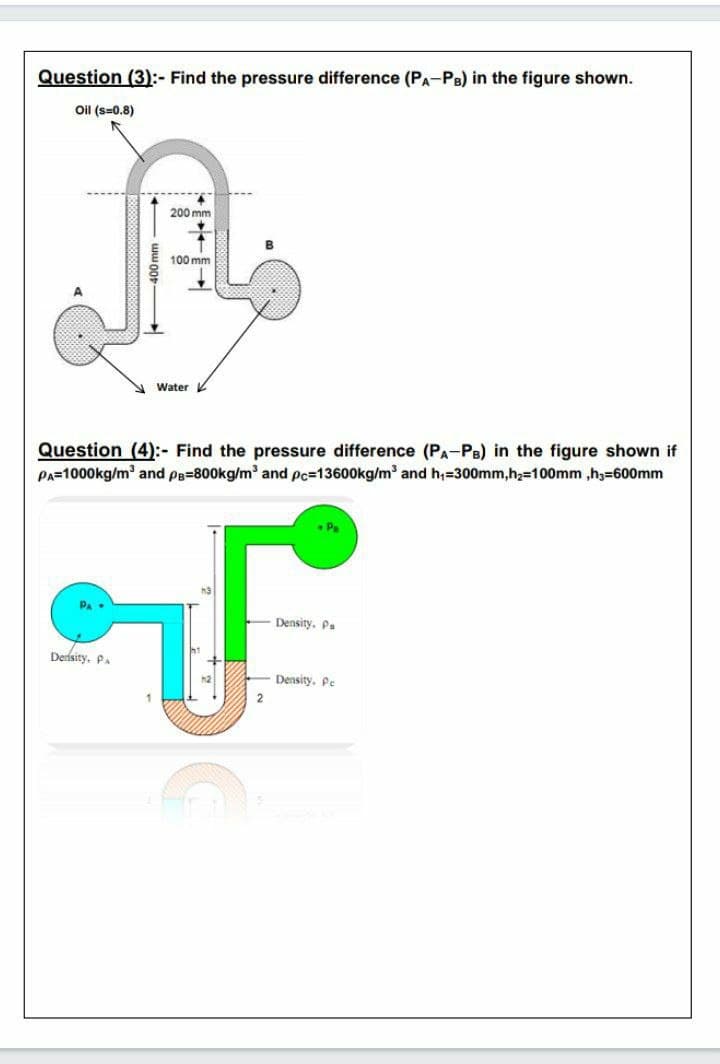 Question (3):- Find the pressure difference (PA-PB) in the figure shown.
Oil (s=0.8)
200 mm
100 mm
A Water
Question (4):- Find the pressure difference (PA-PB) in the figure shown if
PA=1000kg/m and pe=800kg/m and pc=13600kg/m and h;=300mm,h,=100mm ,h3=600mm
Pa
Density. P.
Deisity. P.
h2
Density, Pe
2
- ww o0-
