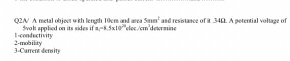 Q2A/ A metal object with length 10cm and area Smm' and resistance of it .342. A potential voltage of
Svolt applied on its sides if n,-8.5x10 elec.Jem'determine
1-conductivity
2-mobility
3-Current density
