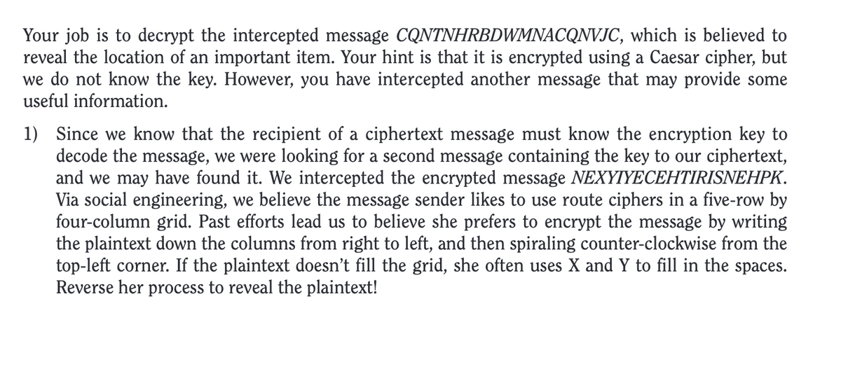 Your job is to decrypt the intercepted message CQNTNHRBDWMNACQNVJC, which is believed to
reveal the location of an important item. Your hint is that it is encrypted using a Caesar cipher, but
we do not know the key. However, you have intercepted another message that may provide some
useful information.
1) Since we know that the recipient of a ciphertext message must know the encryption key to
decode the message, we were looking for a second message containing the key to our ciphertext,
and we may have found it. We intercepted the encrypted message NEXYIYECEHTIRISNEHPK.
Via social engineering, we believe the message sender likes to use route ciphers in a five-row by
four-column grid. Past efforts lead us to believe she prefers to encrypt the message by writing
the plaintext down the columns from right to left, and then spiraling counter-clockwise from the
top-left corner. If the plaintext doesn't fill the grid, she often uses X and Y to fill in the spaces.
Reverse her process to reveal the plaintext!
