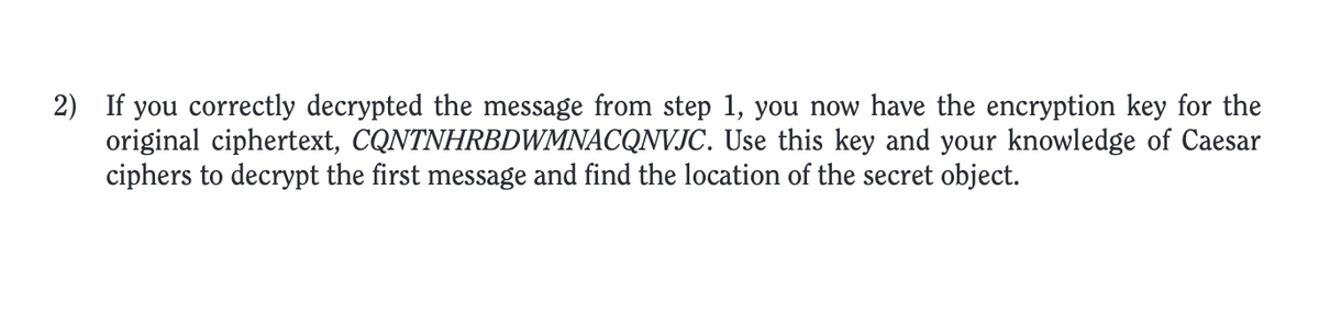 2) If you correctly decrypted the message from step 1, you now have the encryption key for the
original ciphertext, CQNTNHRBDWMNACQNVJC. Use this key and your knowledge of Caesar
ciphers to decrypt the first message and find the location of the secret object.
