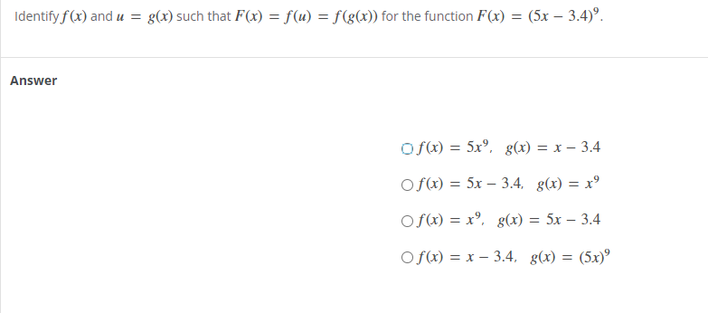 Identify f(x) and u = g(x) such that F(x) = f(u) = f(g(x)) for the function F(x) = (5x - 3.4)⁹.
Answer
Of(x) = 5x⁹, g(x) = x 3.4
Of(x) = 5x 3.4, g(x) = x²
Of(x) = xº,
g(x) = 5x 3.4
Of(x) = x 3.4, g(x) =
(5x)9