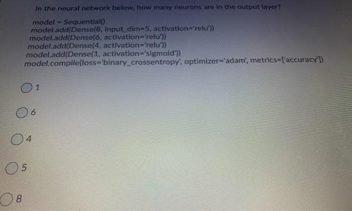 In the neural network below, how many neurons are In the output layer?
model - Sequential)
model.add(Dense(8, input_dim-5, activation-'relu'))
model.add(Dense(6, activation='relu'))
model.add(Dense(4, activation='relu'))
model.add(Dense(1, activation='sigmoid'))
model.compile(loss-'binary_crossentropy', optimizer='adam', metrics-l'accuracy'])
01
04
8.
