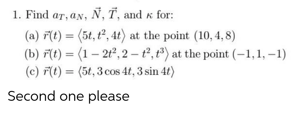 1. Find ar, aN, N, T, and K for:
(a) ř(t) = (5t, t², 4t) at the point (10, 4, 8)
(b) F(t) = (1– 2t², 2 – t2, t³) at the point (-1,1, –1)
(c) F(t) = (5t, 3 cos 4t, 3 sin 4t)
Second one please
