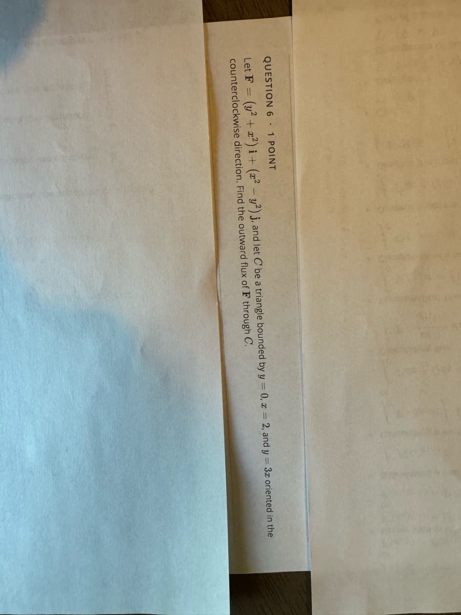 QUESTION 6 1 POINT
Let F(y²+2) i + (x2 y2) j, and let C be a triangle bounded by y = 0, x = 2, and y = 3x oriented in the
counterclockwise direction. Find the outward flux of F through C.